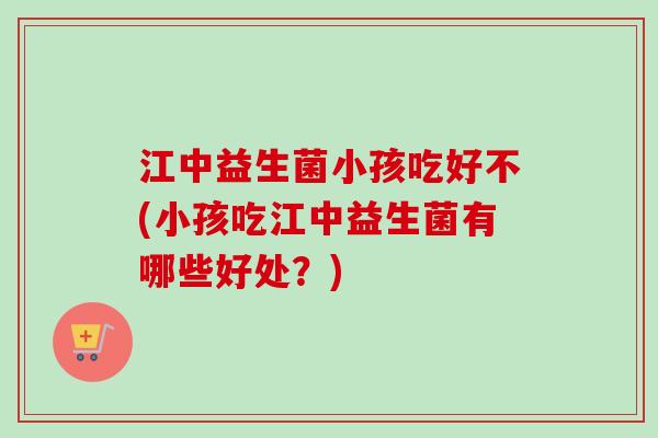 江中益生菌小孩吃好不(小孩吃江中益生菌有哪些好处？)