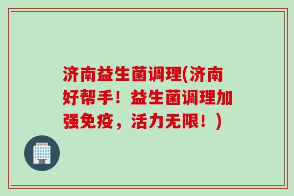 济南益生菌调理(济南好帮手!益生菌调理加强,活力无限!) 济南益生菌调理(济南好帮手!益生菌调理加强,活力无限!)