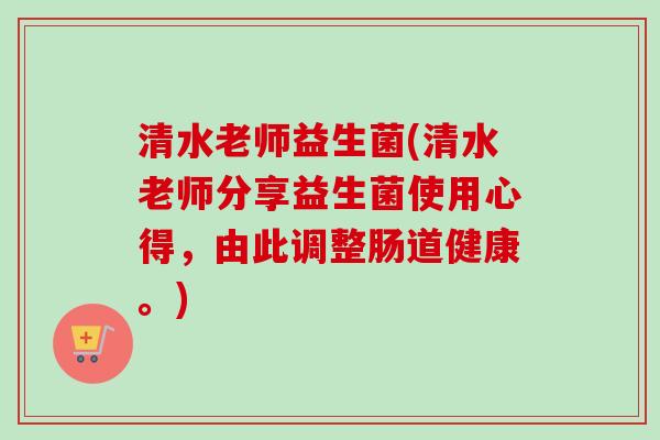 清水老师益生菌(清水老师分享益生菌使用心得，由此调整肠道健康。)
