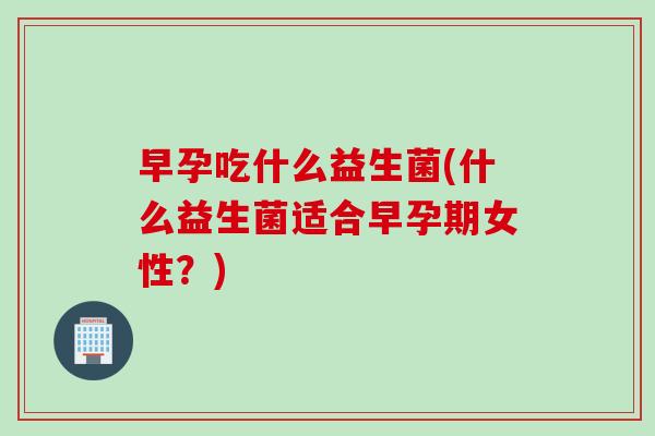 早孕吃什么益生菌(什么益生菌适合早孕期女性?) 早孕吃什么益生菌(什么益生菌适合早孕期女性?)