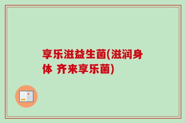 享乐滋益生菌(滋润身体 齐来享乐菌)