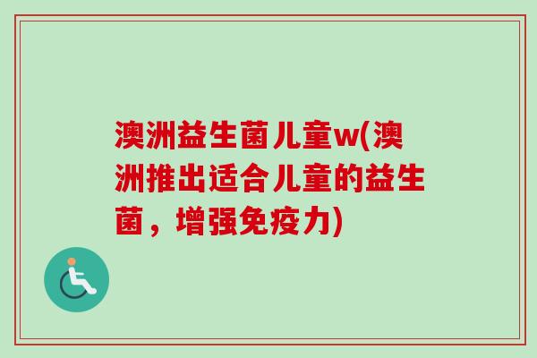 澳洲益生菌儿童w(澳洲推出适合儿童的益生菌,增强力) 澳洲益生菌儿童w(澳洲推出适合儿童的益生菌,增强力)