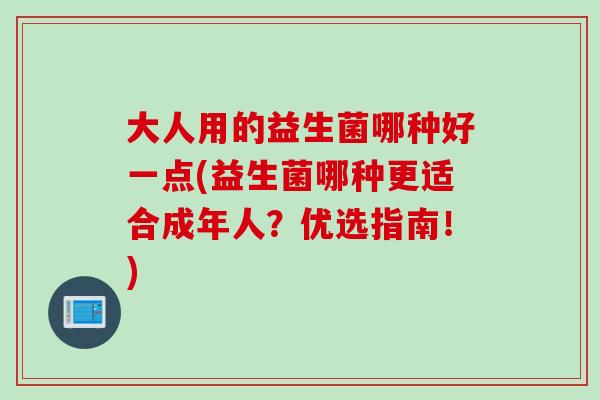 大人用的益生菌哪种好一点(益生菌哪种更适合成年人?优选指南!) 大人用的益生菌哪种好一点(益生菌哪种更适合成年人?优选指南!)