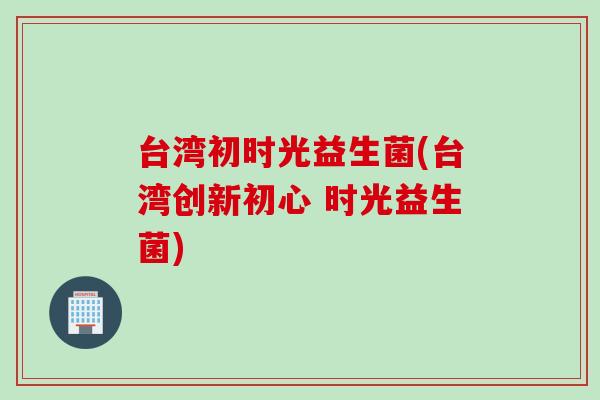 台湾初时光益生菌(台湾创新初心 时光益生菌) 台湾初时光益生菌(台湾创新初心 时光益生菌)