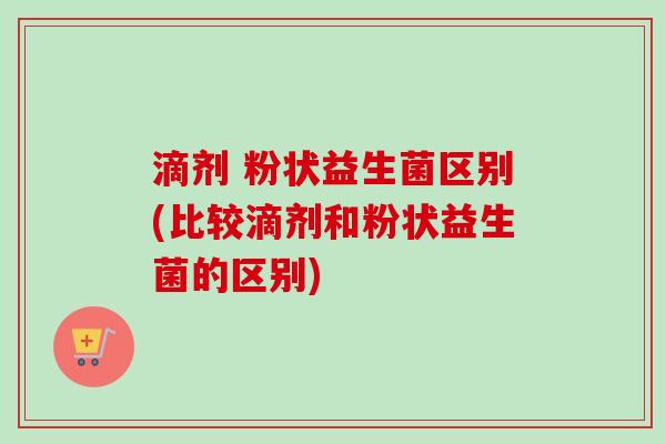 滴剂 粉状益生菌区别(比较滴剂和粉状益生菌的区别)