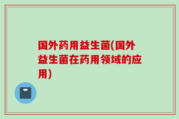 国外药用益生菌(国外益生菌在药用领域的应用)