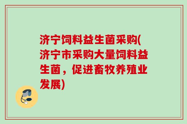 济宁饲料益生菌采购(济宁市采购大量饲料益生菌,促进畜牧养殖业发展) 济宁饲料益生菌采购(济宁市采购大量饲料益生菌,促进畜牧养殖业发展)