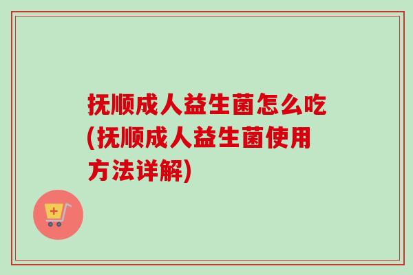 抚顺成人益生菌怎么吃(抚顺成人益生菌使用方法详解)