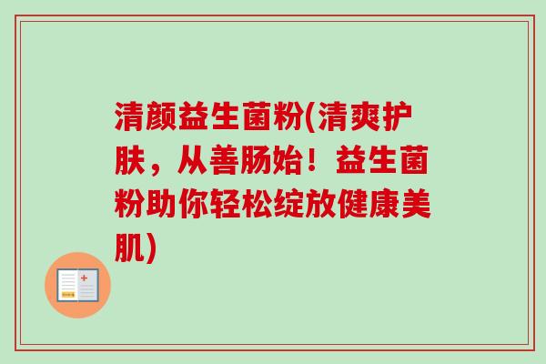 清颜益生菌粉(清爽护肤,从善肠始!益生菌粉助你轻松绽放健康美肌) 清颜益生菌粉(清爽护肤,从善肠始!益生菌粉助你轻松绽放健康美肌)