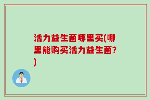 活力益生菌哪里买(哪里能购买活力益生菌？)