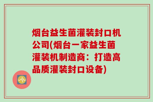 烟台益生菌灌装封口机公司(烟台一家益生菌灌装机制造商：打造高品质灌装封口设备)