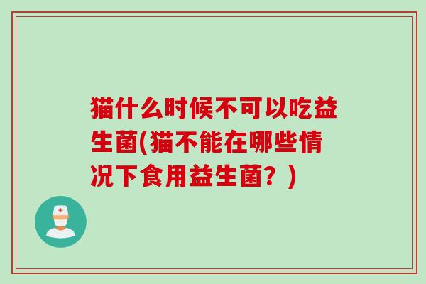 猫什么时候不可以吃益生菌(猫不能在哪些情况下食用益生菌?) 猫什么时候不可以吃益生菌(猫不能在哪些情况下食用益生菌?)