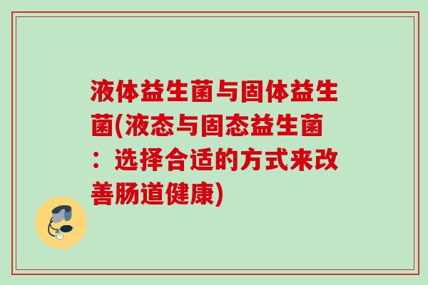 液体益生菌与固体益生菌(液态与固态益生菌:选择合适的方式来改善肠道健康) 液体益生菌与固体益生菌(液态与固态益生菌:选择合适的方式来改善肠道健康)