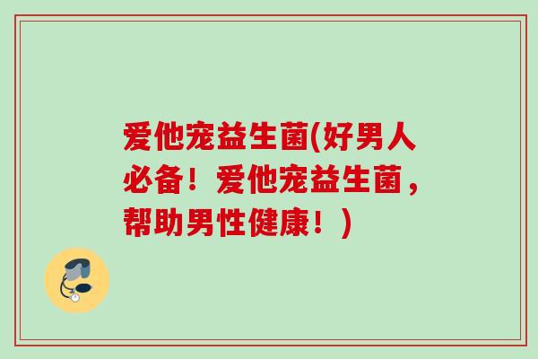 爱他宠益生菌(好男人必备!爱他宠益生菌,帮助男性健康!) 爱他宠益生菌(好男人必备!爱他宠益生菌,帮助男性健康!)