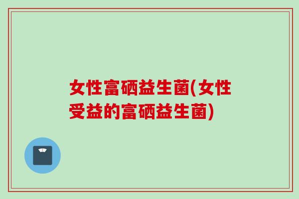 女性富硒益生菌(女性受益的富硒益生菌)