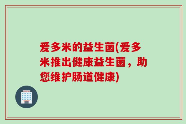 爱多米的益生菌(爱多米推出健康益生菌,助您维护肠道健康) 爱多米的益生菌(爱多米推出健康益生菌,助您维护肠道健康)
