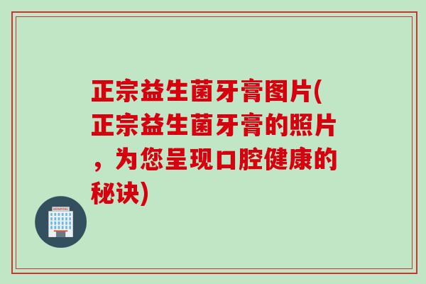 正宗益生菌牙膏图片(正宗益生菌牙膏的照片，为您呈现口腔健康的秘诀)