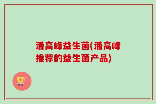 潘高峰益生菌(潘高峰推荐的益生菌产品) 潘高峰益生菌(潘高峰推荐的益生菌产品)