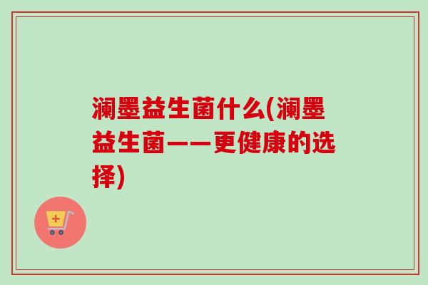 澜墨益生菌什么(澜墨益生菌——更健康的选择) 澜墨益生菌什么(澜墨益生菌——更健康的选择)