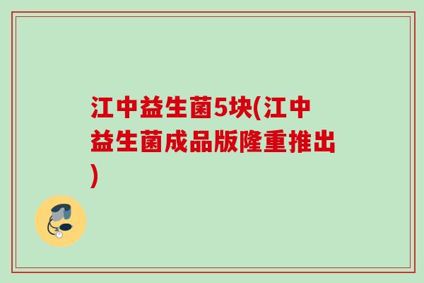 江中益生菌5块(江中益生菌成品版隆重推出)