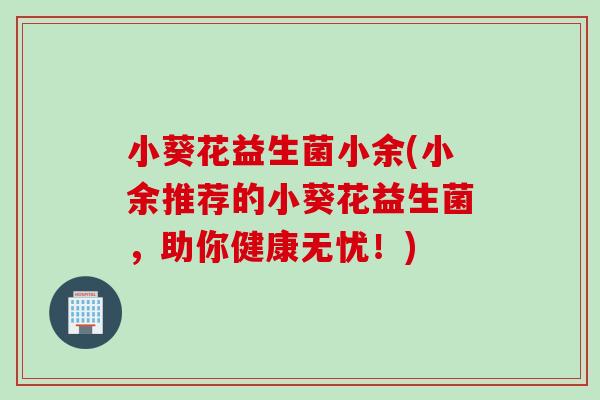 小葵花益生菌小余(小余推荐的小葵花益生菌,助你健康无忧!) 小葵花益生菌小余(小余推荐的小葵花益生菌,助你健康无忧!)