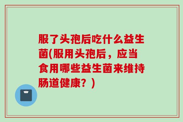 服了头孢后吃什么益生菌(服用头孢后,应当食用哪些益生菌来维持肠道健康?) 服了头孢后吃什么益生菌(服用头孢后,应当食用哪些益生菌来维持肠道健康?)
