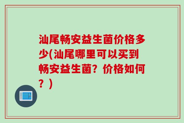 汕尾畅安益生菌价格多少(汕尾哪里可以买到畅安益生菌？价格如何？)