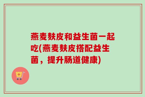 燕麦麸皮和益生菌一起吃(燕麦麸皮搭配益生菌，提升肠道健康)