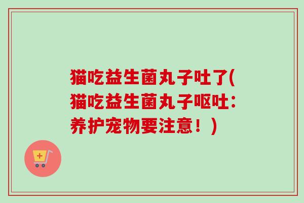 猫吃益生菌丸子吐了(猫吃益生菌丸子：养护宠物要注意！)