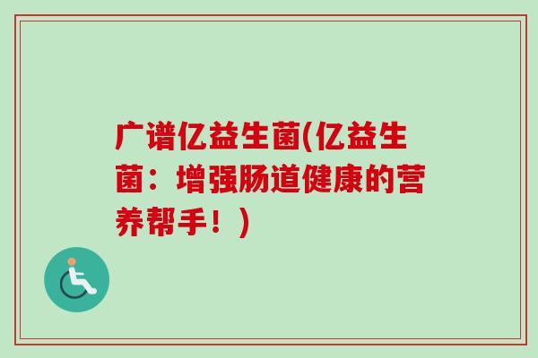 广谱亿益生菌(亿益生菌:增强肠道健康的营养帮手!) 广谱亿益生菌(亿益生菌:增强肠道健康的营养帮手!)