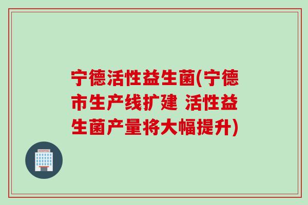 宁德活性益生菌(宁德市生产线扩建 活性益生菌产量将大幅提升)