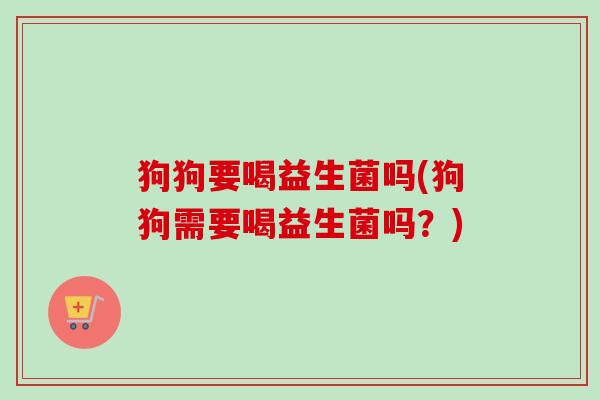 狗狗要喝益生菌吗(狗狗需要喝益生菌吗？)