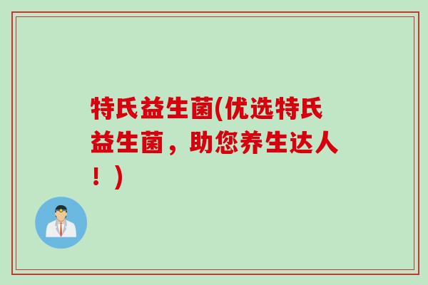 特氏益生菌(优选特氏益生菌，助您养生达人！)