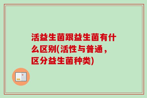 活益生菌跟益生菌有什么区别(活性与普通,区分益生菌种类) 活益生菌跟益生菌有什么区别(活性与普通,区分益生菌种类)