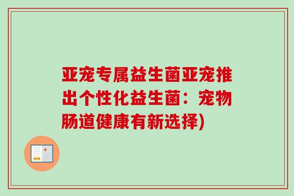 亚宠专属益生菌亚宠推出个性化益生菌:宠物肠道健康有新选择) 亚宠专属益生菌亚宠推出个性化益生菌:宠物肠道健康有新选择)