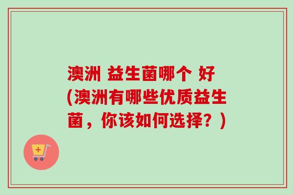 澳洲 益生菌哪个 好(澳洲有哪些优质益生菌，你该如何选择？)
