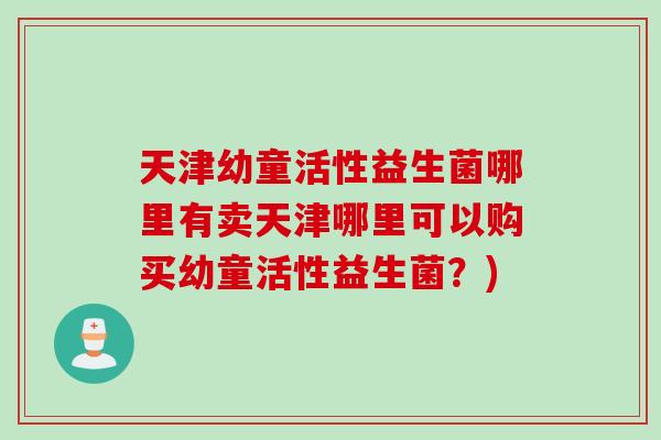 天津幼童活性益生菌哪里有卖天津哪里可以购买幼童活性益生菌？)