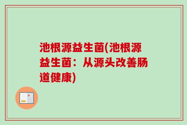 池根源益生菌(池根源益生菌:从源头改善肠道健康) 池根源益生菌(池根源益生菌:从源头改善肠道健康)