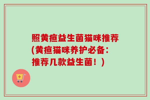 照黄疸益生菌猫咪推荐(黄疸猫咪养护必备:推荐几款益生菌!) 照黄疸益生菌猫咪推荐(黄疸猫咪养护必备:推荐几款益生菌!)