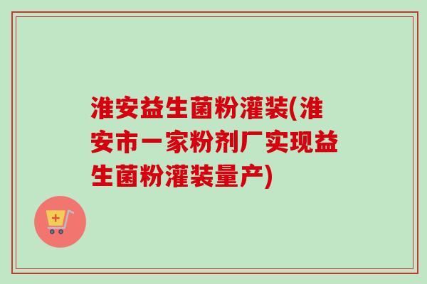 淮安益生菌粉灌装(淮安市一家粉剂厂实现益生菌粉灌装量产) 淮安益生菌粉灌装(淮安市一家粉剂厂实现益生菌粉灌装量产)