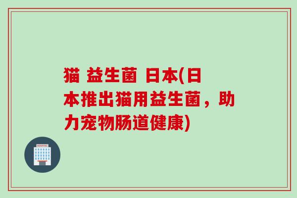 猫 益生菌 日本(日本推出猫用益生菌，助力宠物肠道健康)
