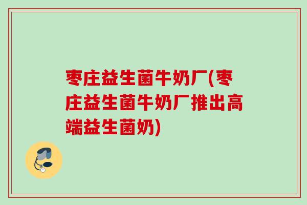 枣庄益生菌牛奶厂(枣庄益生菌牛奶厂推出高端益生菌奶)