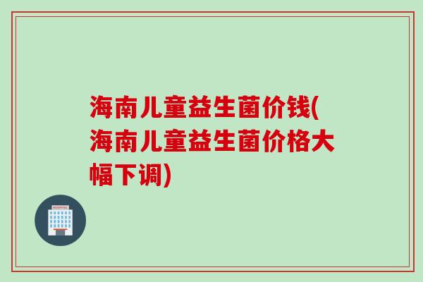 海南儿童益生菌价钱(海南儿童益生菌价格大幅下调)