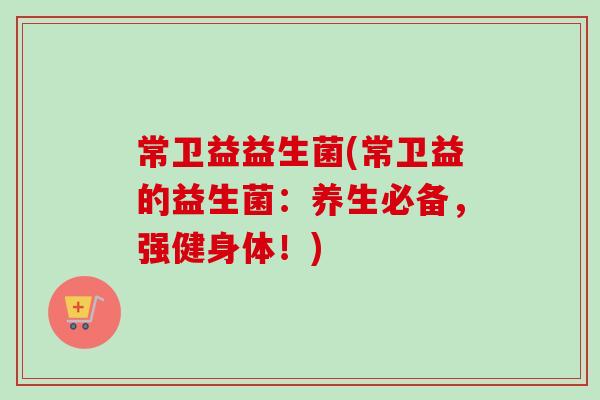 常卫益益生菌(常卫益的益生菌：养生必备，强健身体！)
