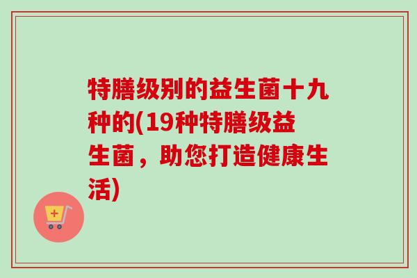 特膳级别的益生菌十九种的(19种特膳级益生菌，助您打造健康生活)
