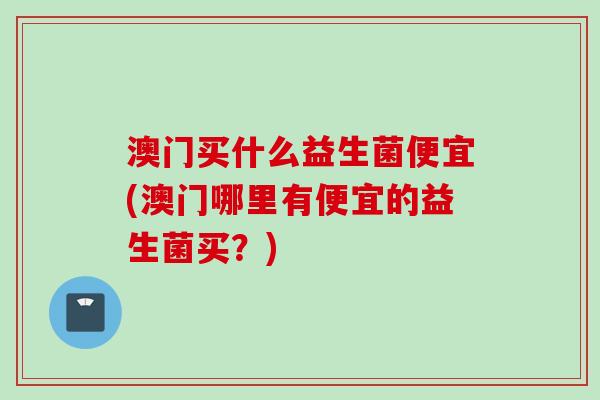 澳门买什么益生菌便宜(澳门哪里有便宜的益生菌买？)