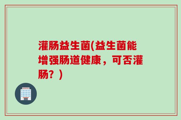 灌肠益生菌(益生菌能增强肠道健康，可否灌肠？)