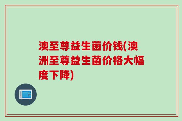 澳至尊益生菌价钱(澳洲至尊益生菌价格大幅度下降)