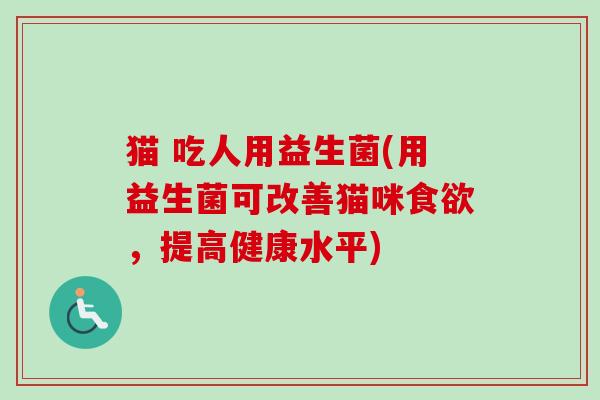 猫 吃人用益生菌(用益生菌可改善猫咪，提高健康水平)