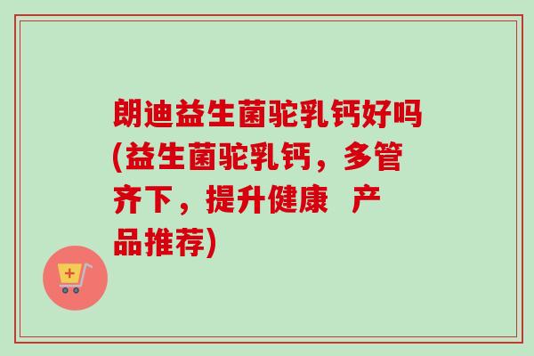 朗迪益生菌驼乳钙好吗(益生菌驼乳钙，多管齐下，提升健康  产品推荐)
